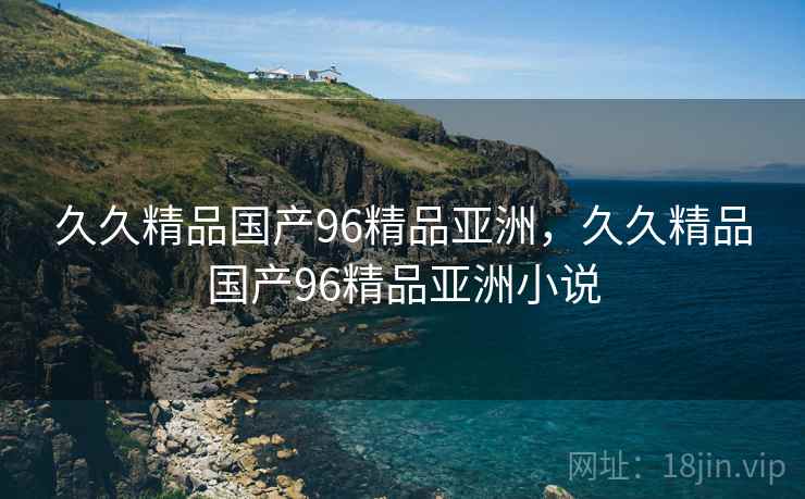 久久精品国产96精品亚洲，久久精品国产96精品亚洲小说