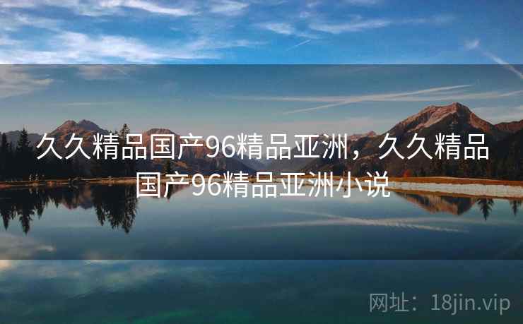 久久精品国产96精品亚洲，久久精品国产96精品亚洲小说