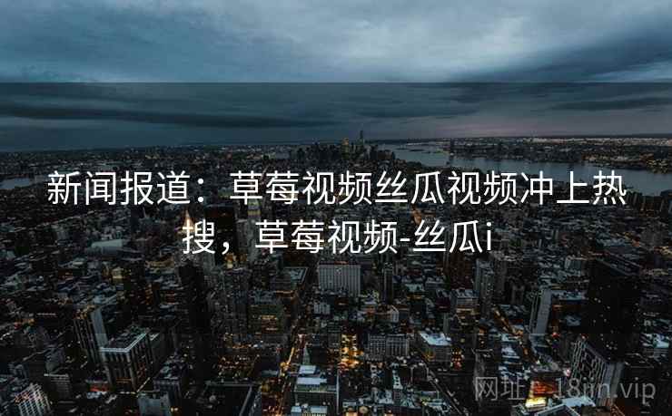 新闻报道：草莓视频丝瓜视频冲上热搜，草莓视频-丝瓜i