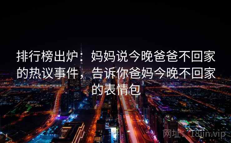 排行榜出炉:妈妈说今晚爸爸不回家的热议事件,告诉你爸妈今晚不回家的表情包 排行榜出炉:妈妈说今晚爸爸不回家的热议事件,告诉你爸妈今晚不回家的表情包