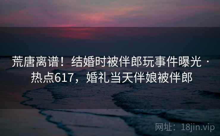 荒唐离谱！结婚时被伴郎玩事件曝光 · 热点617，婚礼当天伴娘被伴郎