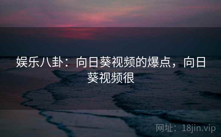娱乐八卦：向日葵视频的爆点，向日葵视频很