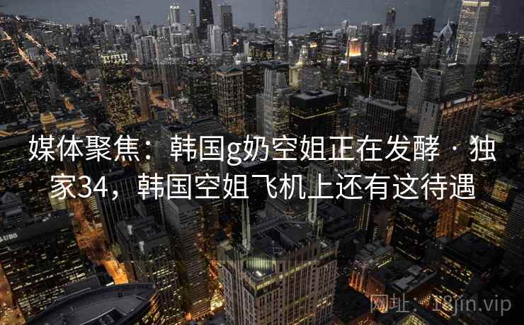 媒体聚焦：韩国g奶空姐正在发酵 · 独家34，韩国空姐飞机上还有这待遇