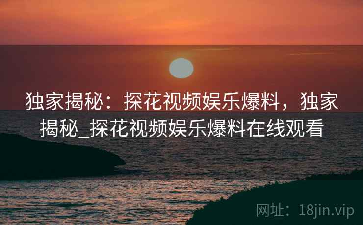独家揭秘:探花视频娱乐爆料,独家揭秘_探花视频娱乐爆料在线观看 独家揭秘:探花视频娱乐爆料,独家揭秘_探花视频娱乐爆料在线观看