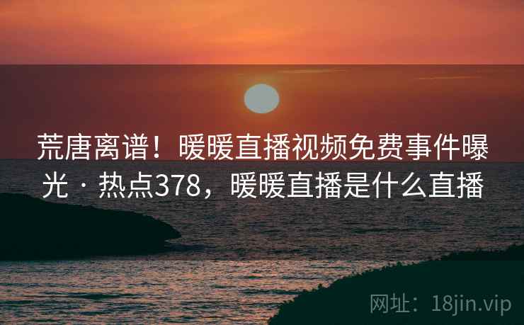荒唐离谱！暖暖直播视频免费事件曝光 · 热点378，暖暖直播是什么直播