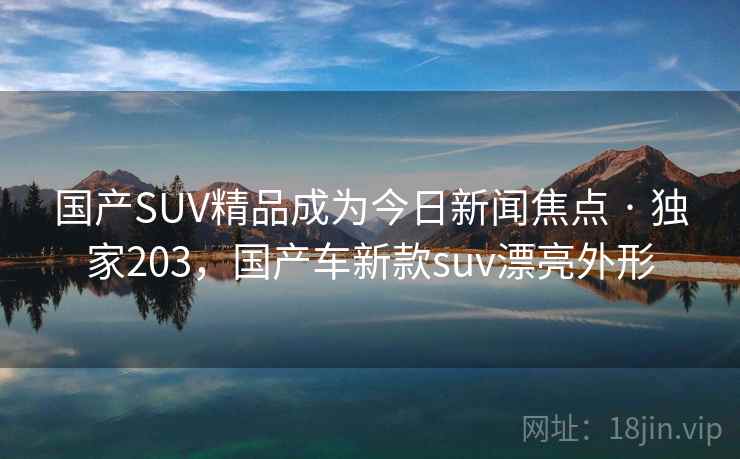 国产SUV精品成为今日新闻焦点 · 独家203,国产车新款suv漂亮外形 国产SUV精品成为今日新闻焦点 · 独家203,国产车新款suv漂亮外形