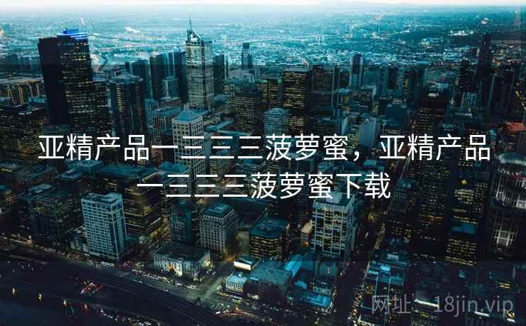 亚精产品一三三三菠萝蜜,亚精产品一三三三菠萝蜜下载 亚精产品一三三三菠萝蜜,亚精产品一三三三菠萝蜜下载