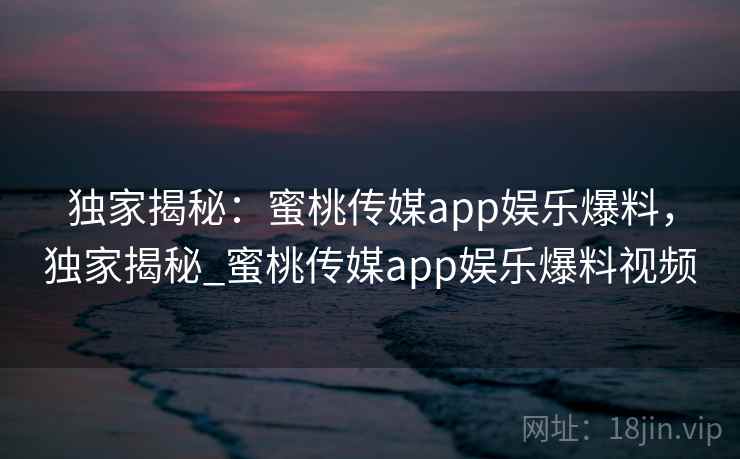 独家揭秘：蜜桃传媒app娱乐爆料，独家揭秘_蜜桃传媒app娱乐爆料视频