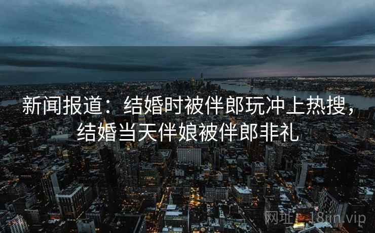 新闻报道：结婚时被伴郎玩冲上热搜，结婚当天伴娘被伴郎非礼