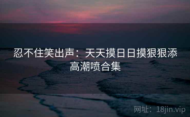 忍不住笑出声：天天摸日日摸狠狠添高潮喷合集