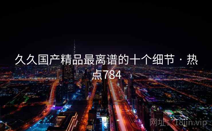 久久国产精品最离谱的十个细节 · 热点784 久久国产精品最离谱的十个细节 · 热点784