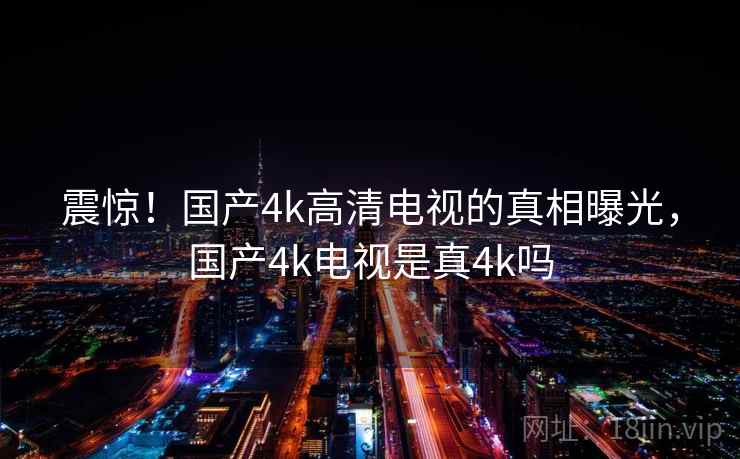 震惊!国产4k高清电视的真相曝光,国产4k电视是真4k吗 震惊!国产4k高清电视的真相曝光,国产4k电视是真4k吗