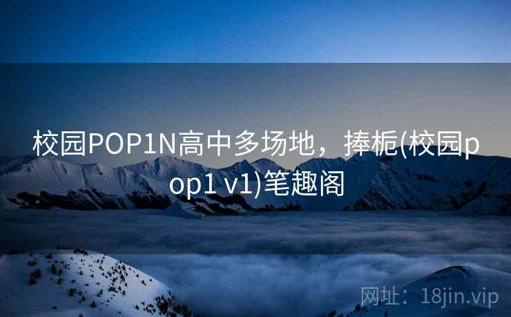 校园POP1N高中多场地,捧栀(校园pop1 v1)笔趣阁 校园POP1N高中多场地,捧栀(校园pop1 v1)笔趣阁