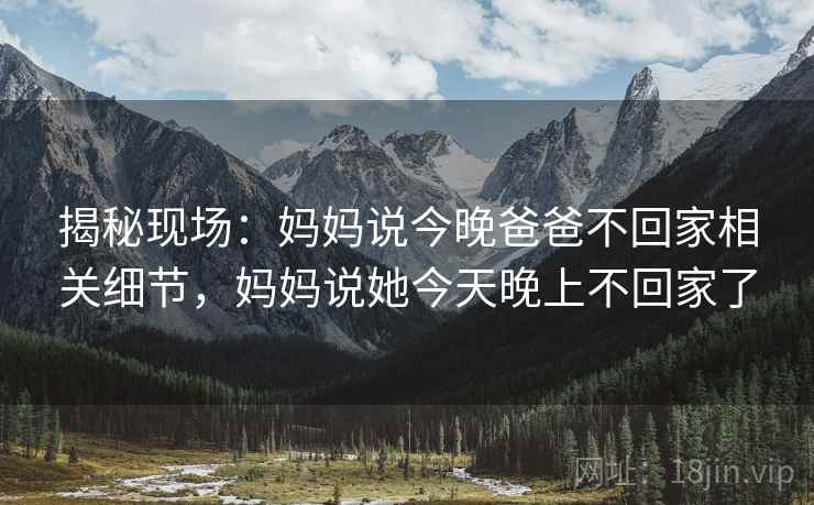 揭秘现场:妈妈说今晚爸爸不回家相关细节,妈妈说她今天晚上不回家了 揭秘现场:妈妈说今晚爸爸不回家相关细节,妈妈说她今天晚上不回家了