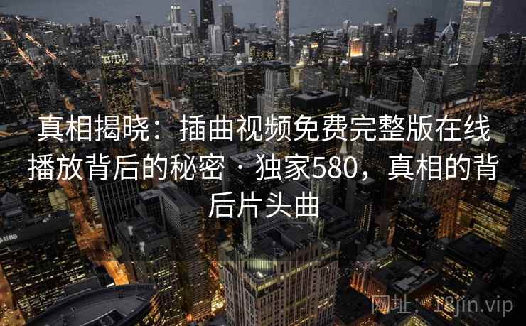 真相揭晓:插曲视频免费完整版在线播放背后的秘密 · 独家580,真相的背后片头曲 真相揭晓:插曲视频免费完整版在线播放背后的秘密 · 独家580,真相的背后片头曲