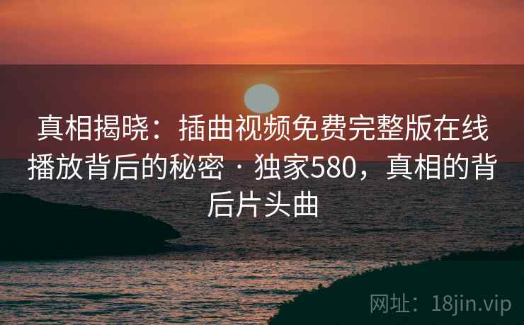 真相揭晓:插曲视频免费完整版在线播放背后的秘密 · 独家580,真相的背后片头曲 真相揭晓:插曲视频免费完整版在线播放背后的秘密 · 独家580,真相的背后片头曲