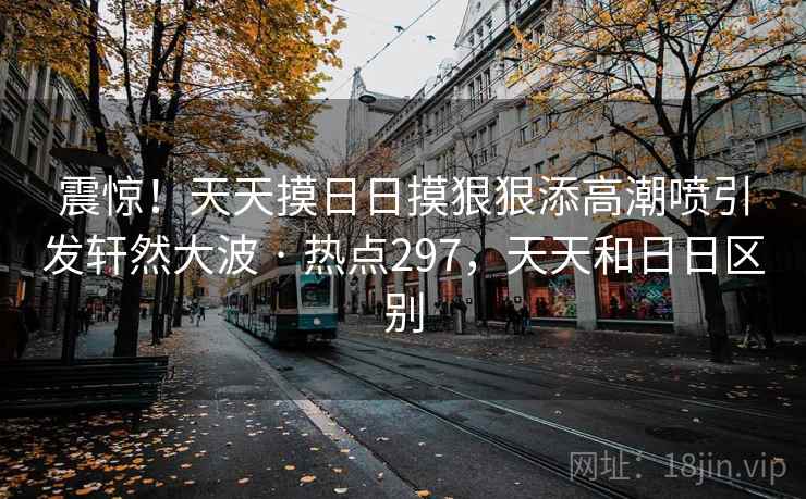 震惊!天天摸日日摸狠狠添高潮喷引发轩然大波 · 热点297,天天和日日区别 震惊!天天摸日日摸狠狠添高潮喷引发轩然大波 · 热点297,天天和日日区别