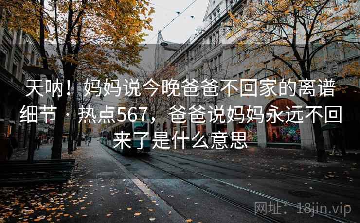 天呐！妈妈说今晚爸爸不回家的离谱细节 · 热点567，爸爸说妈妈永远不回来了是什么意思