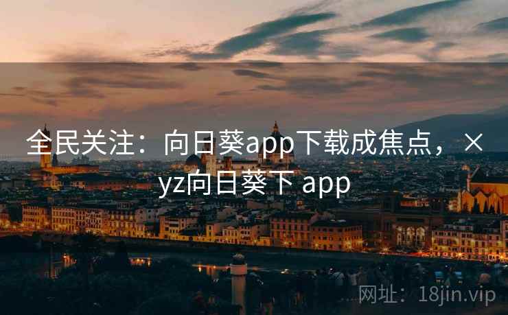 全民关注：向日葵app下载成焦点，×yz向日葵下 app