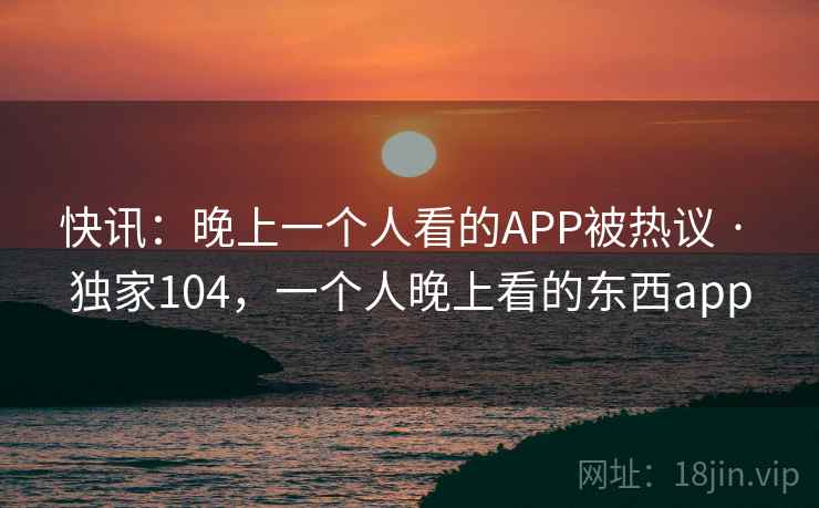 快讯:晚上一个人看的APP被热议 · 独家104,一个人晚上看的东西app 快讯:晚上一个人看的APP被热议 · 独家104,一个人晚上看的东西app
