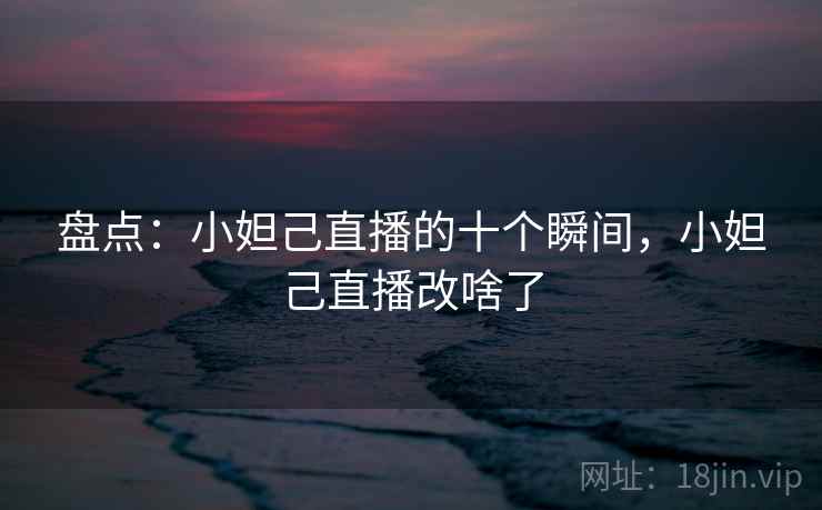 盘点:小妲己直播的十个瞬间,小妲己直播改啥了 盘点:小妲己直播的十个瞬间,小妲己直播改啥了