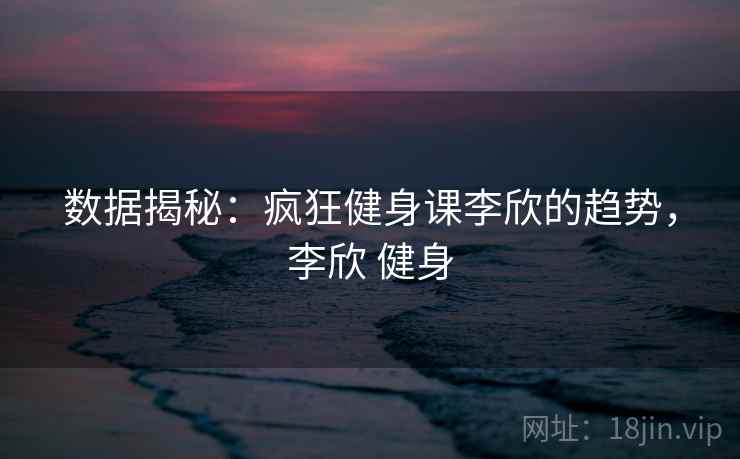 数据揭秘：疯狂健身课李欣的趋势，李欣 健身