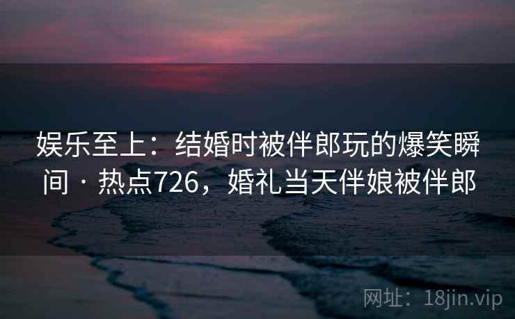 娱乐至上：结婚时被伴郎玩的爆笑瞬间 · 热点726，婚礼当天伴娘被伴郎