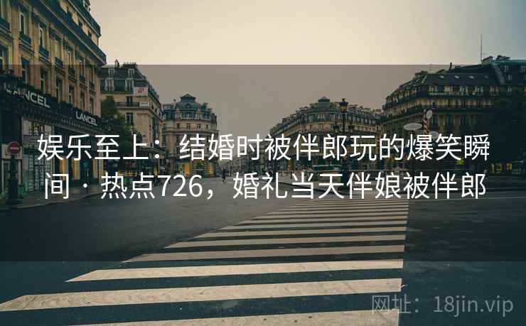 娱乐至上:结婚时被伴郎玩的爆笑瞬间 · 热点726,婚礼当天伴娘被伴郎 娱乐至上:结婚时被伴郎玩的爆笑瞬间 · 热点726,婚礼当天伴娘被伴郎